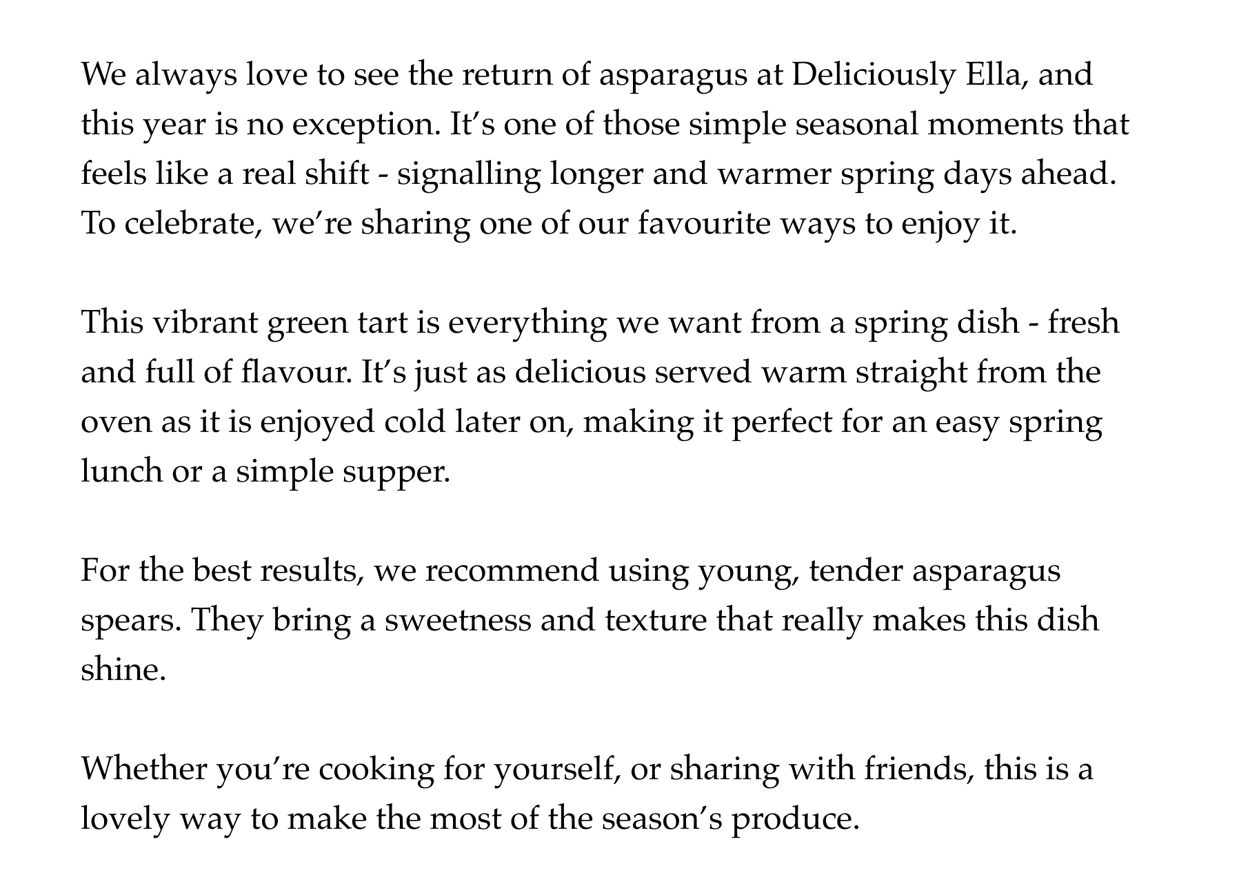 We always love to see the return of asparagus at Deliciously Ella, and this year is no exception. It's one of those simple seasonal moments that feels like a real shift - signalling longer and warmer spring days ahead. To celebrate, we're sharing one of our favourite ways to enjoy it.  This vibrant green tart is everything we want from a spring dish - fresh and full of flavour. It's just as delicious served warm straight from the oven as it is enjoyed cold later on, making it perfect for an easy spring lunch or a simple supper.  For the best results, we recommend using young, tender asparagus spears. They bring a sweetness and texture that really makes this dish shine.  Whether you're cooking for yourself, or sharing with friends, this is a lovely way to make the most of the seasons' produce.