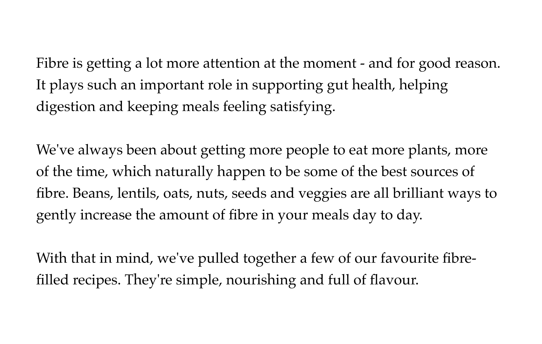 Fibre is getting a lot more attention at the moment - and for good reason. It plays such an important role in supporting gut health, helping digestion and keeping meals feeling satisfying.  We've always been about getting more people to eat more plants, more of the time, which naturally happen to be some of the best sources of fibre. Beans, lentils, oats, nuts, seeds and veggies are all brilliant ways to gently increase the amount of fibre in your meals day to day.  With that in mind, we've pulled together a few of our favourite fibre-filled recipes. They're simple, nourishing and full of flavour.