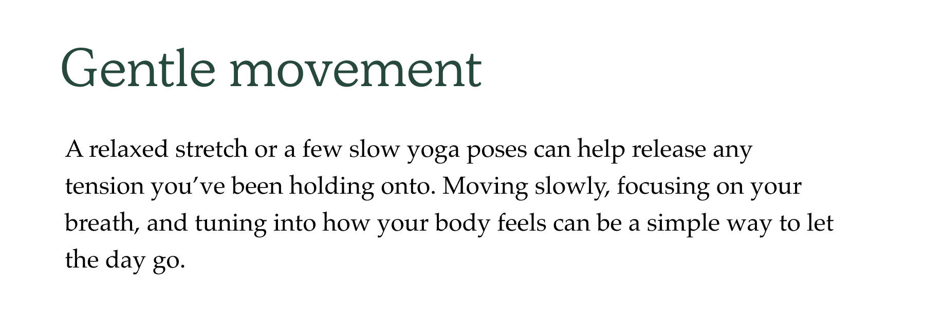 Gentle movement A relaxed stretch or a few slow yoga poses can help release any tension you've been holding onto. Moving slowly, focusing on your breath, and tuning into how your body feels can be a simple way to let the day go.