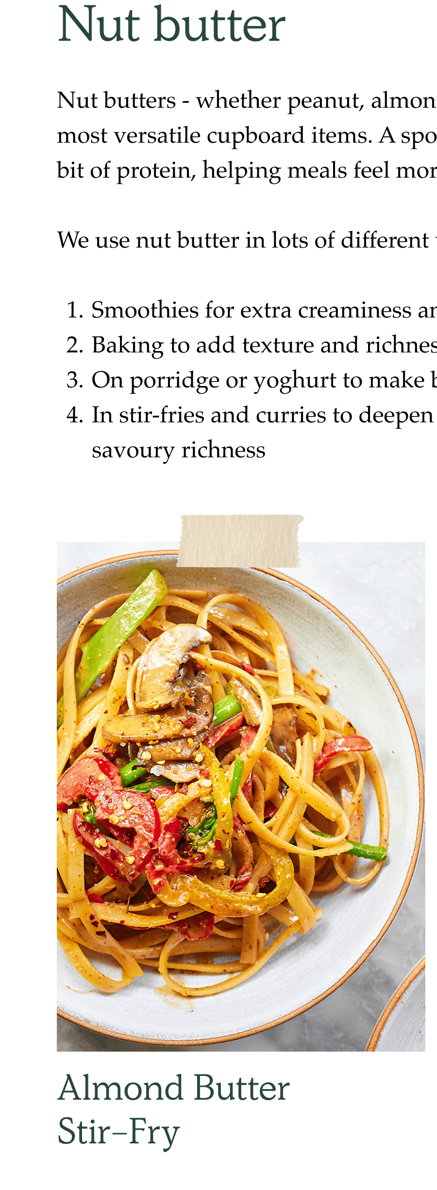 Nut butters - whether peanut, almond or cashew - are one of the most versatile cupboard items. A spoonful adds richness, fat and a bit of protein, helping meals feel more balanced.  We use nut butter in lots of different ways:  Smoothies for extra creaminess and flavour Baking to add texture and richness On porridge or yoghurt to make breakfasts more satisfying In stir-fries and curries to deepen sauce and add a touch of savoury richness
