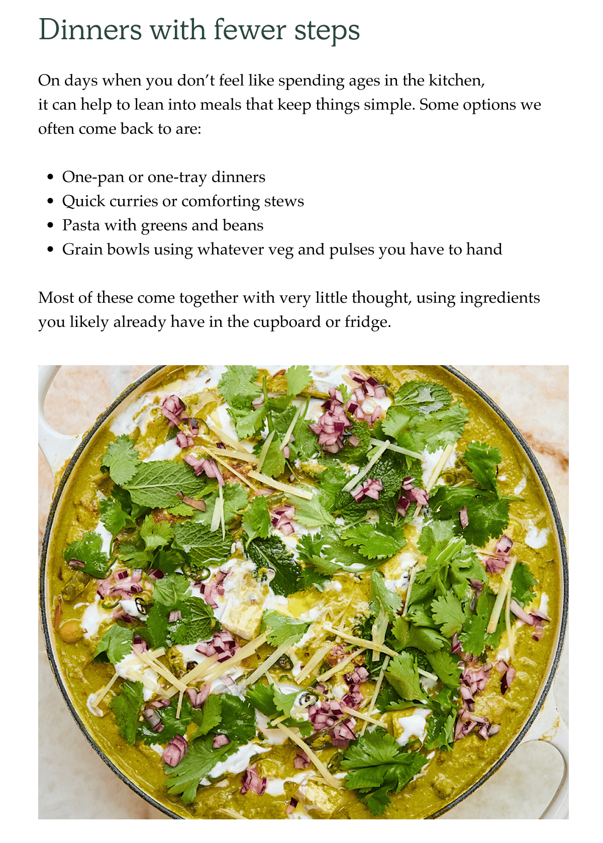 Dinners with fewer steps. On days when you don't feel like spending ages in the kitchen, it can help to lean into meals that keep things simple. Some simple options we often come back to are:  One-pan or one-tray dinners Quick curries or comforting stews Pasta with greens and beans Grain bowls using whatever veg and pulses you have to hand   Most of these come together with very little thought, using ingredients you likely already have in the cupboard or fridge.