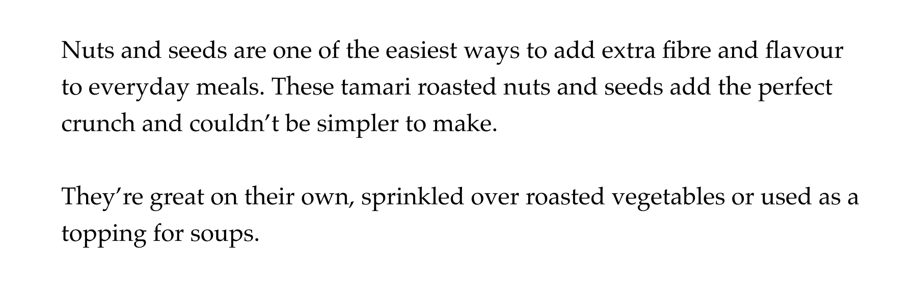 Nuts and seeds are one of the easiest ways to add extra fibre and flavour to everyday meals. These tamari roasted nuts and seeds add the perfect crunch and couldn't be simpler to make.  They're great on their own, sprinkled over roasted vegetables or used as a topping for soups.