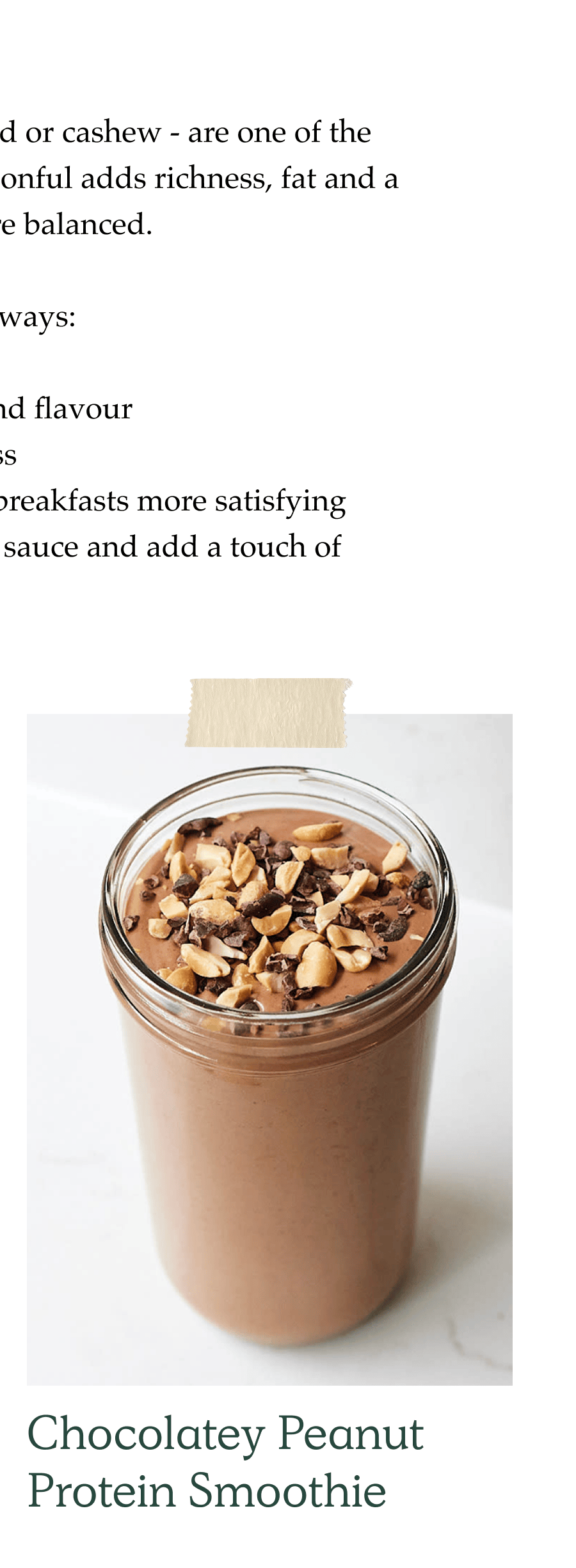 Nut butters - whether peanut, almond or cashew - are one of the most versatile cupboard items. A spoonful adds richness, fat and a bit of protein, helping meals feel more balanced.  We use nut butter in lots of different ways:  Smoothies for extra creaminess and flavour Baking to add texture and richness On porridge or yoghurt to make breakfasts more satisfying In stir-fries and curries to deepen sauce and add a touch of savoury richness