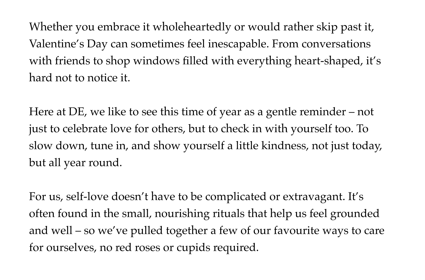 Whether you embrace it wholeheartedly or would rather skip past it, Valentine's Day can sometimes feel inescapable. From conversations with friends to shop windows filled with everything heart-shaped, it's hard not to notice it.  Here at DE, we like to see this time of year as a gentle reminder – not just to celebrate love for others, but to check in with yourself too. To slow down, tune in, and show yourself a little kindness, not just today, but all year round.  For us, self-love doesn't have to be complicated or extravagant. It's often found in the small, nourishing rituals that help us feel grounded and well – so we've pulled together a few of our favourite ways to care for ourselves, no red roses or cupids required.