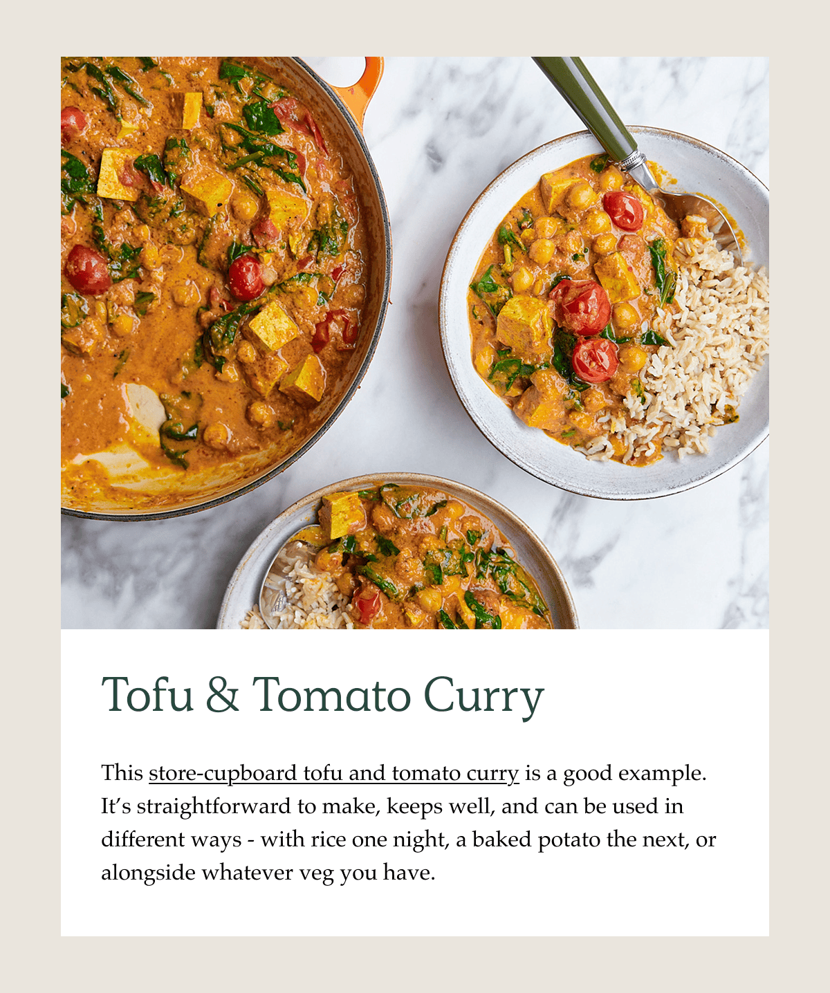 Tofu & Tomato Curry. This store-cupboard tofu and tomato curry is a good example. It's straightforward to make, keeps well, and can be used in different ways - with rice one night, a baked potato the next, or alongside whatever veg you have.