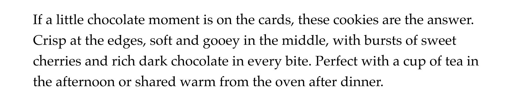 If a little chocolate moment is on the cards, these cookies are the answer. Crisp at the edges, soft and gooey in the middle, with bursts of sweet cherries and rich dark chocolate in every bite. Perfect with a cup of tea in the afternoon or shared warm from the oven after dinner.
