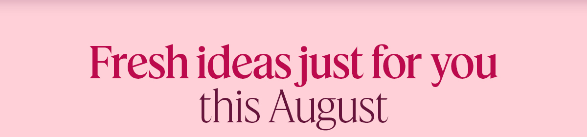 Fresh ideas just for you this August