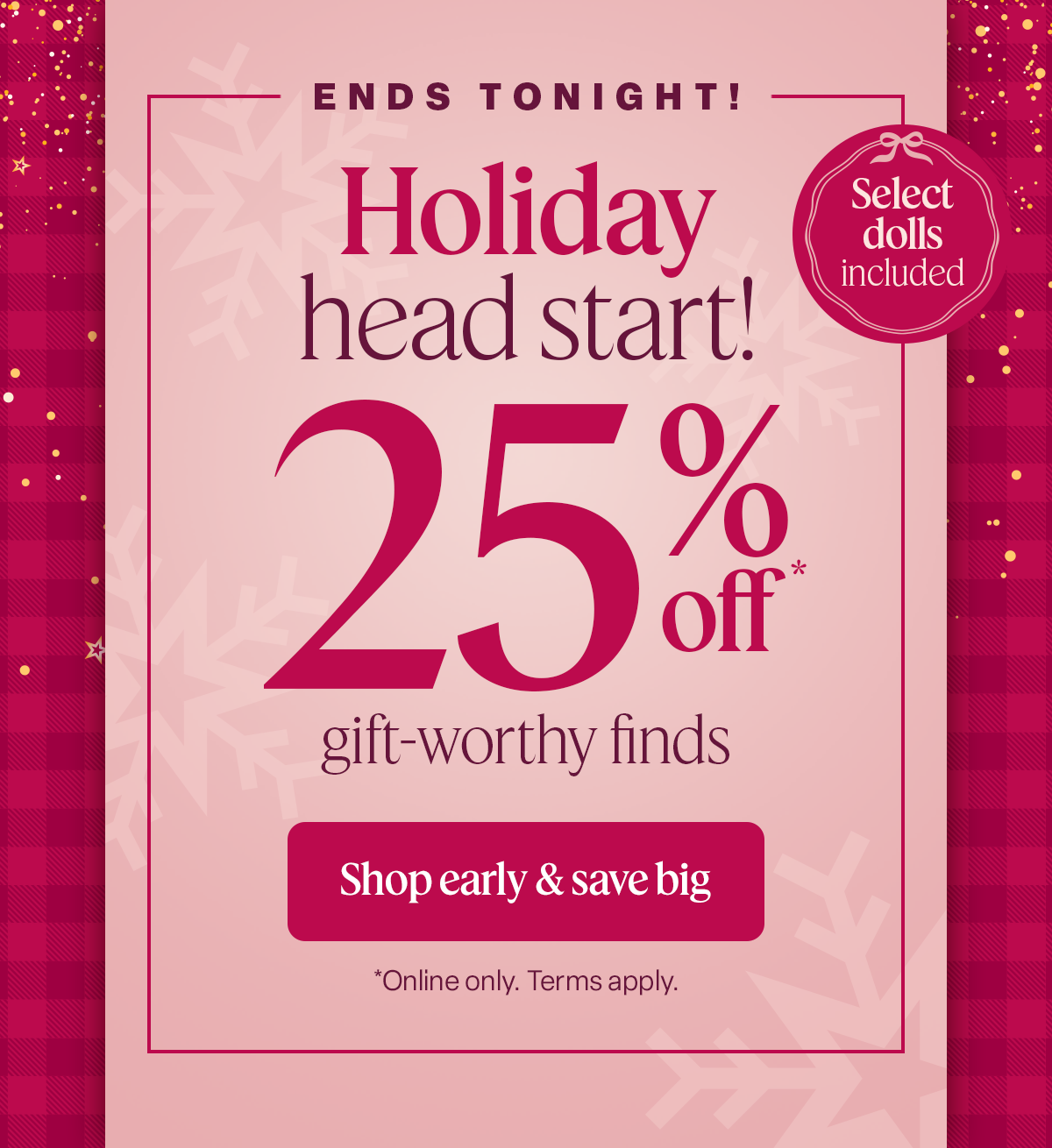 Ends tonight! Select dolls included Holiday head start! 25% off* gift-worthy finds. Shop early & save big *Online only. Terms apply