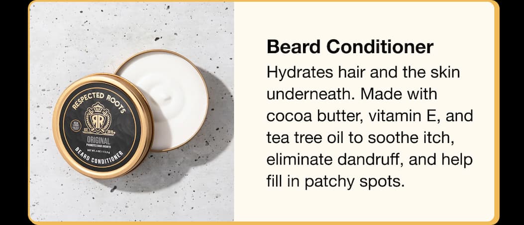 Beard Conditioner  Hydrates hair and the skin underneath. Made with cocoa butter, vitamin E, and tea tree oil to soothe itch, eliminate dandruff, and help fill in patchy spots.