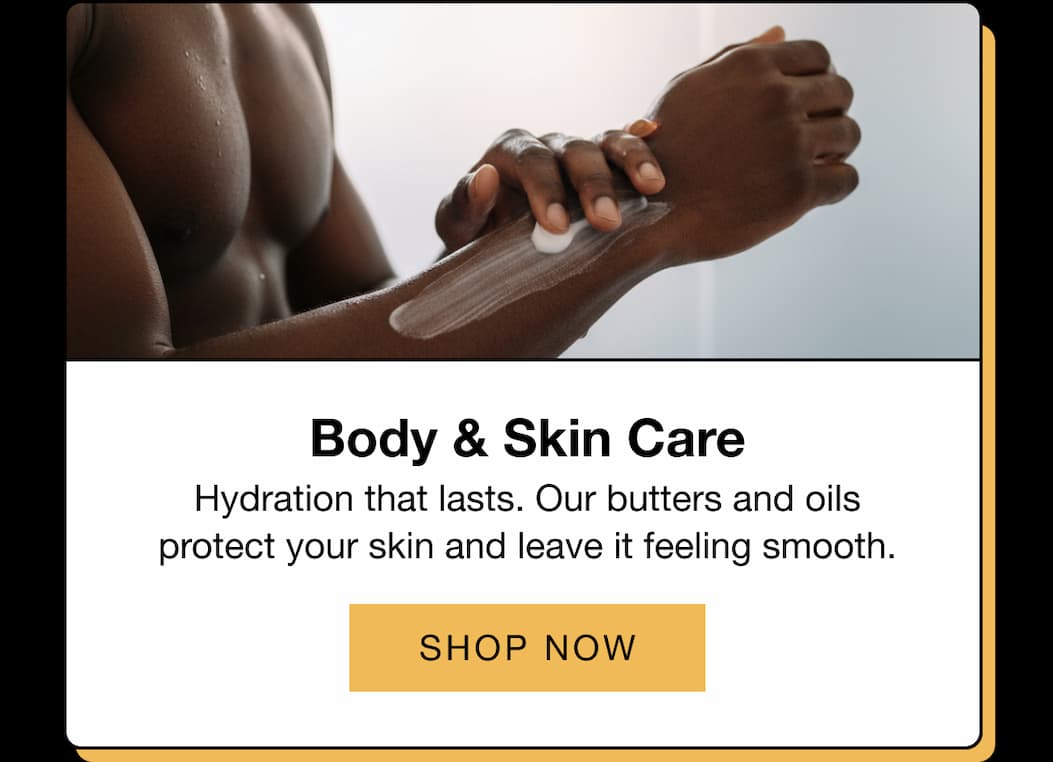 Body & Skin Care  Hydration that lasts. Our butters and oils protect your skin and leave it feeling smooth.