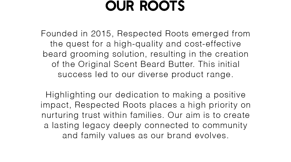 Our Roots | Founded in 2015, Respected Roots emerged from the quest for a high-quality and cost-effective beard grooming solution, resulting in the creation of the Original Scent Beard Butter. This initial success led to our diverse product range.  Highlighting our dedication to making a positive impact, Respected Roots places a high priority on nurturing trust within families. Our aim is to create a lasting legacy deeply connected to community and family values as our brand evolves.