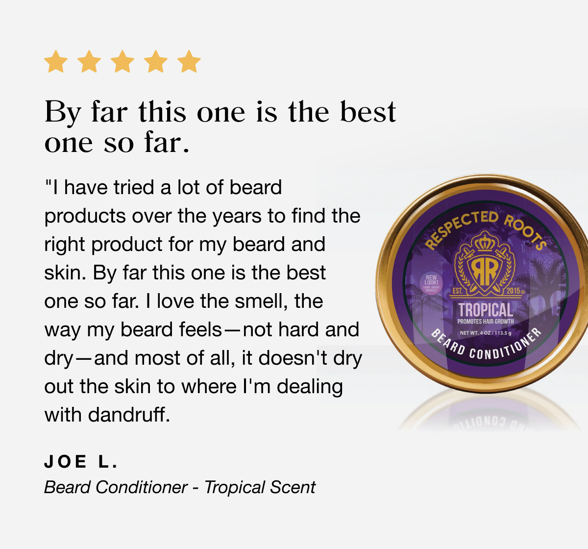 I have tried a lot of beard products over the years to find the right product for my beard and skin. By far this one is the best one so far. I love the smell, the way my beard feels—not hard and dry—and most of all, it doesn't dry out the skin to where I'm dealing with dandruff. | Joe L.