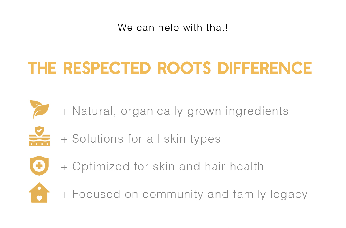 We can help with that! | + Natural, organically grown ingredients + Solutions for all skin types + Optimized for skin and hair health + Focused on community and family legacy.