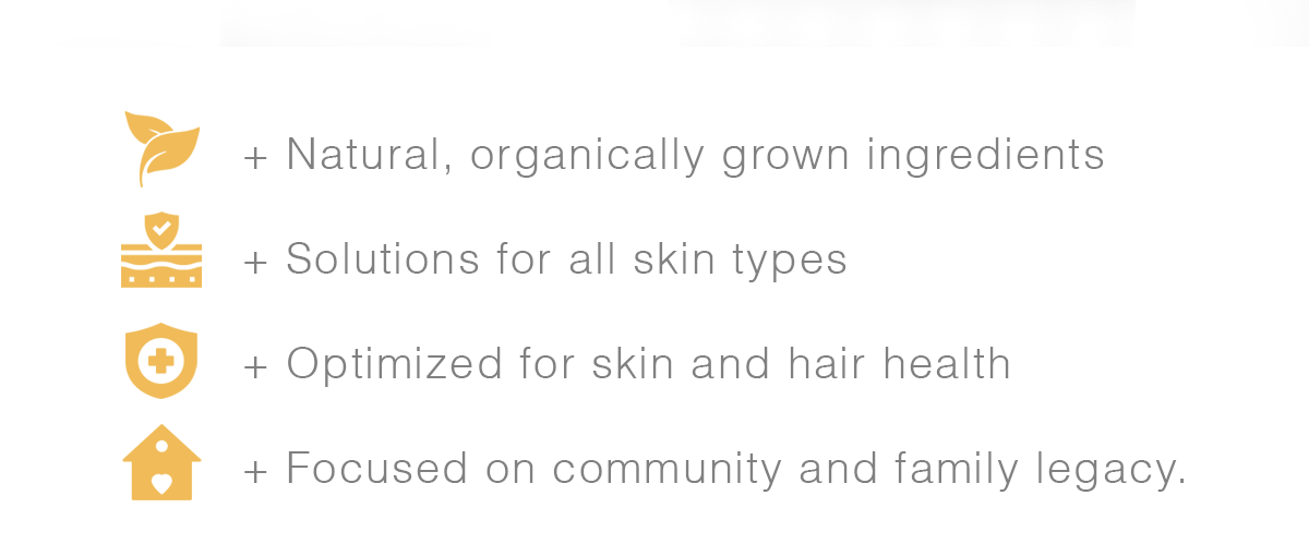 + Natural, organically grown ingredients + Solutions for all skin types + Optimized for skin and hair health + Focused on community and family legacy.