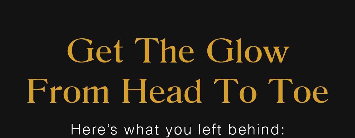 Get The Glow From Head To Toe | Here's what you left behind: