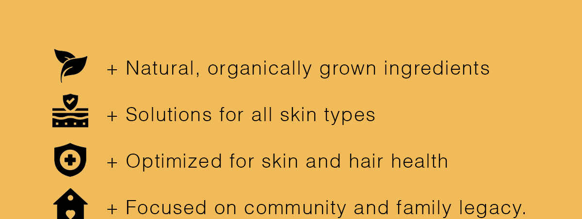 ✅ Natural, organically grown ingredients ✅ Solutions for all skin types ✅ Optimized for skin and hair health ✅ Focused on community and family legacy.