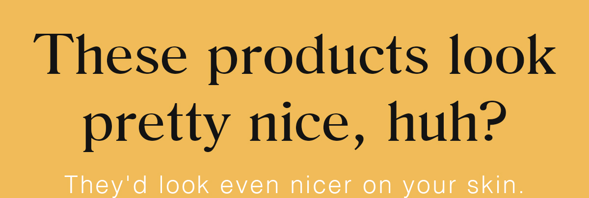 These products look pretty nice, huh? | They'd look even nicer on your skin.