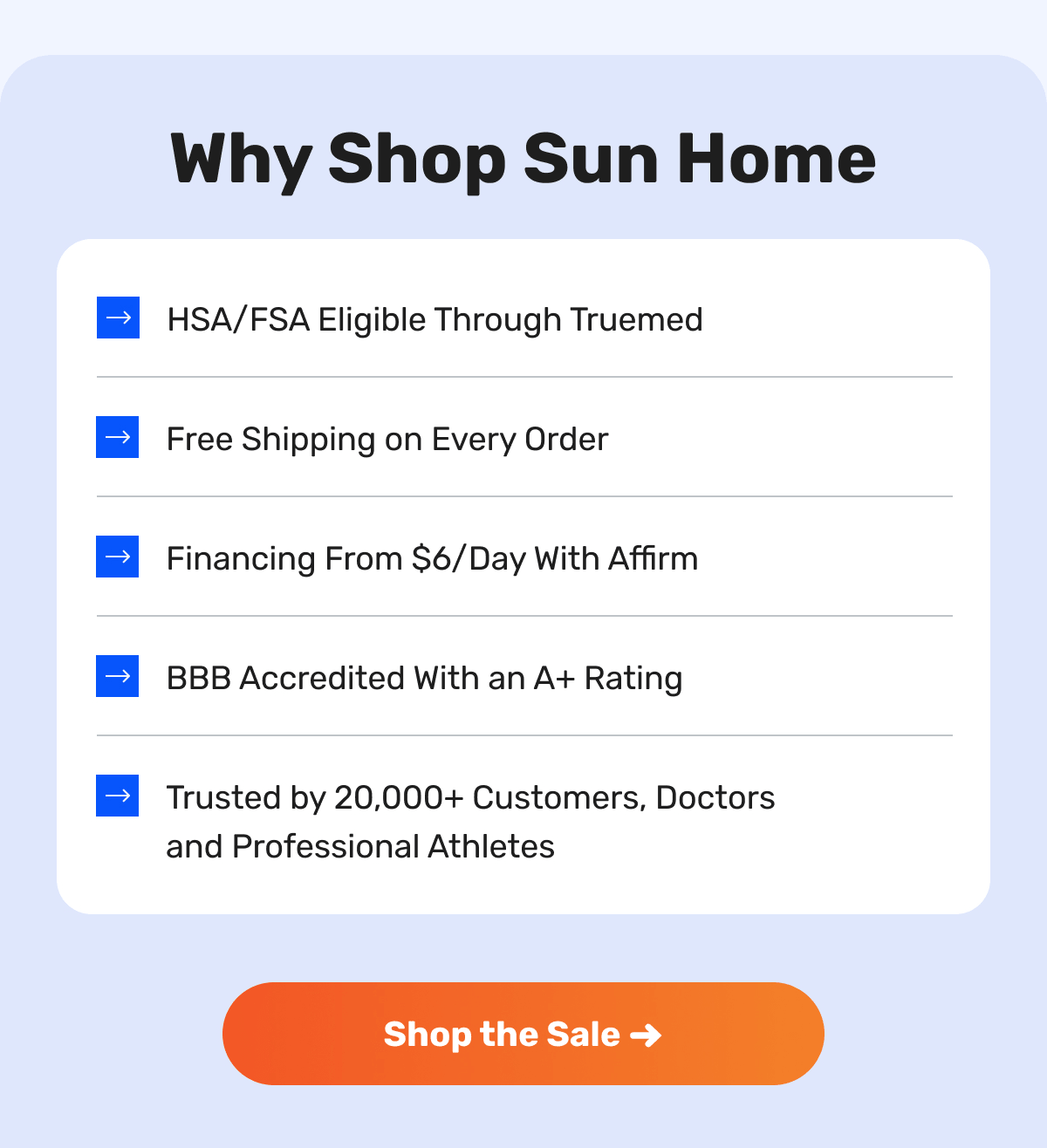 Why Shop Sun Home - HSA/FSA Eligible Through Truemed - Free Shipping on Every Order  - Financing From $6/Day With Affirm - BBB Accredited With an A+ Rating - Trusted by 20,000+ Customers, Doctors and Professional Athletes | Shop the Sale ➜