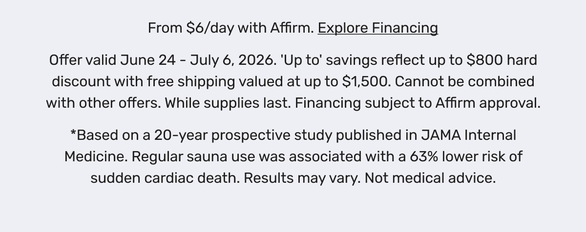 From $6/day with Affirm. Explore Financing - Offer valid June 24 - July 6, 2026. 'Up to' savings reflect up to $800 hard discount with free shipping valued at up to $1,500. Cannot be combined with other offers. While supplies last. Financing subject to Affirm approval. *Based on a 20-year prospective study published in JAMA Internal Medicine. Regular sauna use was associated with a 63% lower risk of sudden cardiac death. Results may vary. Not medical advice.