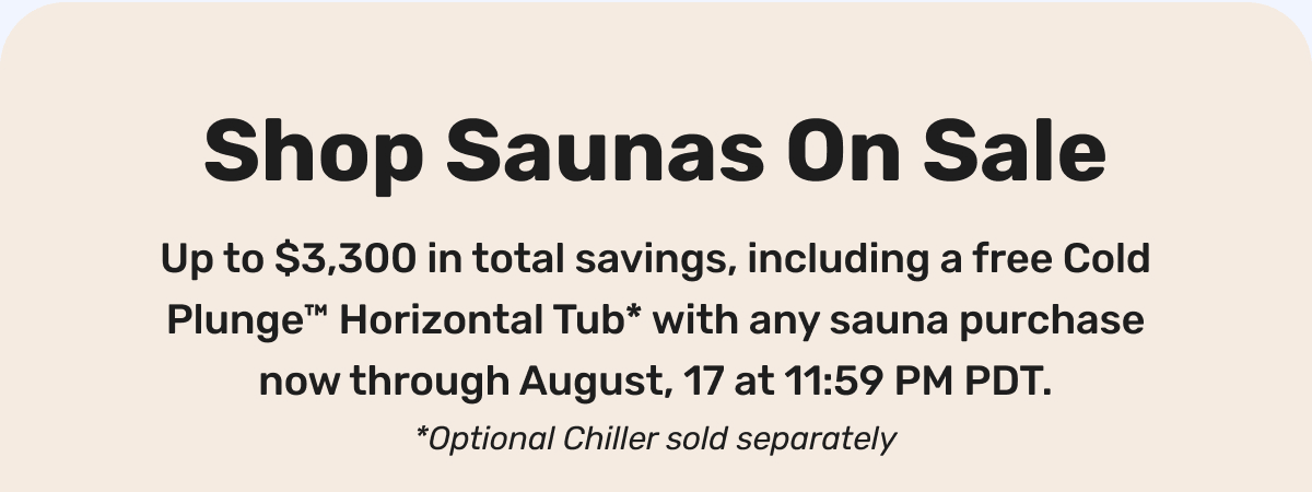 Shop Saunas On Sale - Up to $3,300 in total savings, including a free Cold Plunge™ Horizontal Tub* with any sauna purchase now through August, 17 at 11:59 PM PDT. *Optional Chiller sold separately