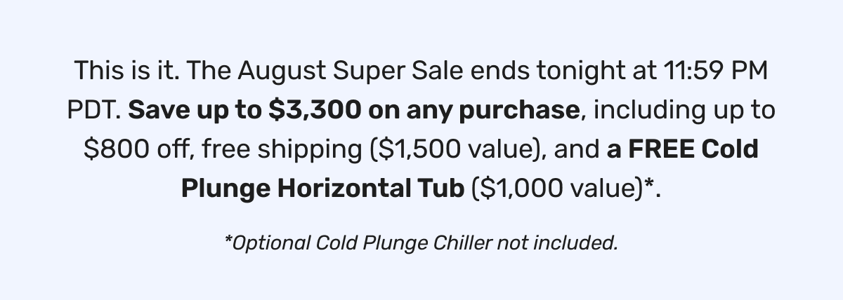 Final Hours Save Up to $3,300 +  Get a FREE Cold Plunge Tub FREE Cold Plunge Horizontal Tub with any sauna purchase.* Financing from $6/day with Affirm. Shop The Sale ➜ This is it. The August Super Sale ends tonight at 11:59 PM PDT. Save up to $3,300 on any purchase, including up to $800 off, free shipping ($1,500 value), and a FREE Cold Plunge Horizontal Tub ($1,000 value)*. *Optional Cold Plunge Chiller not included.