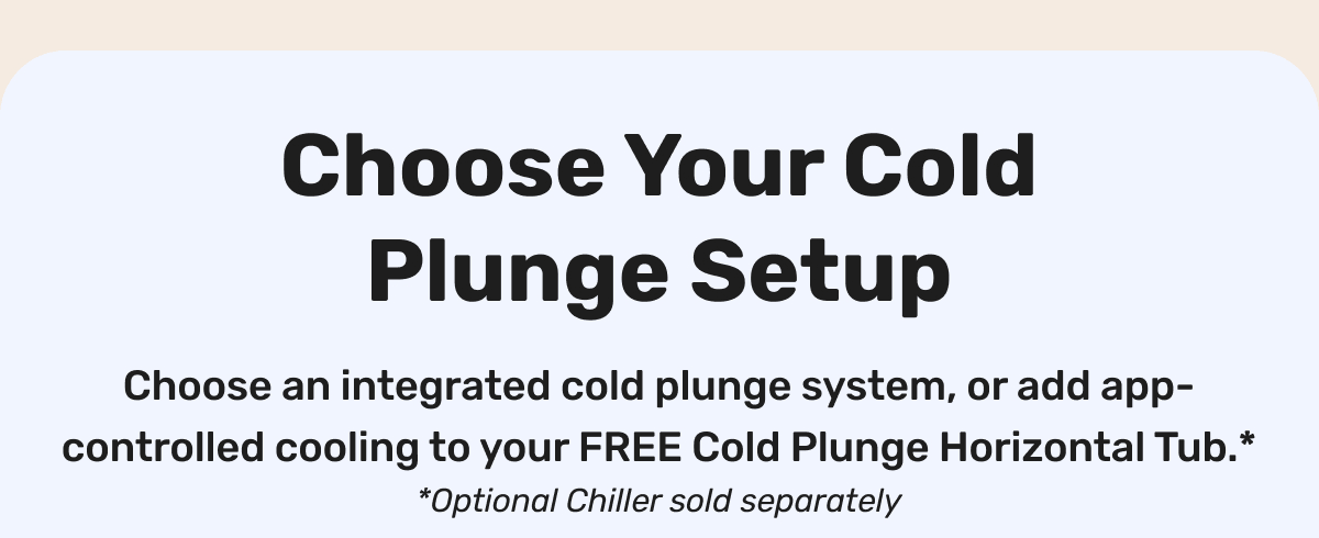 Choose Your Cold Plunge Setup - Choose an integrated cold plunge system, or add app-controlled cooling to your FREE Cold Plunge Horizontal Tub.* *Optional Chiller sold separately