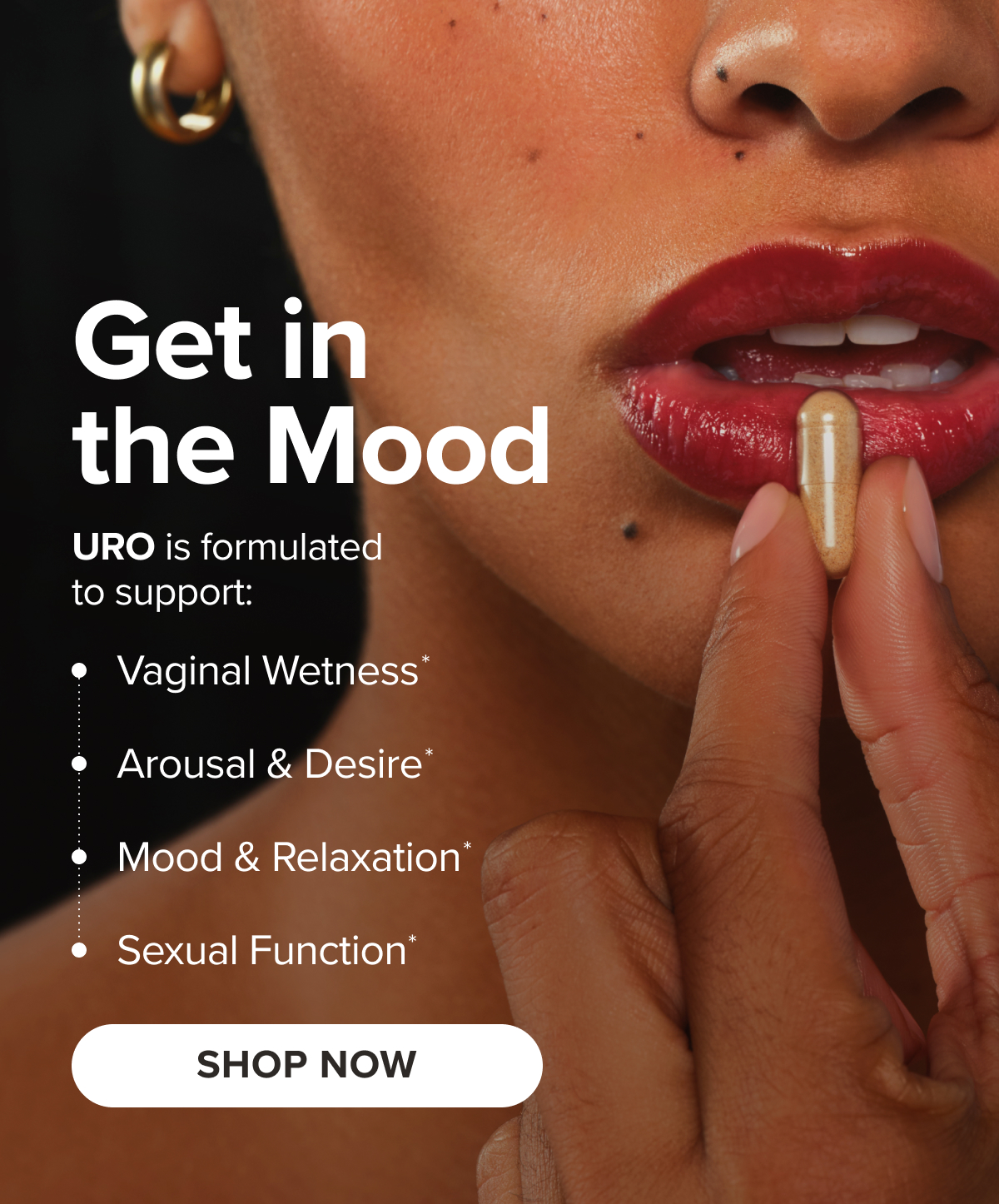 Get in the Mood. URO is formulated to support: Vaginal Wetness*, Arousal & Desire*, Mood & Relaxation*, Sexual Function* SHOP NOW