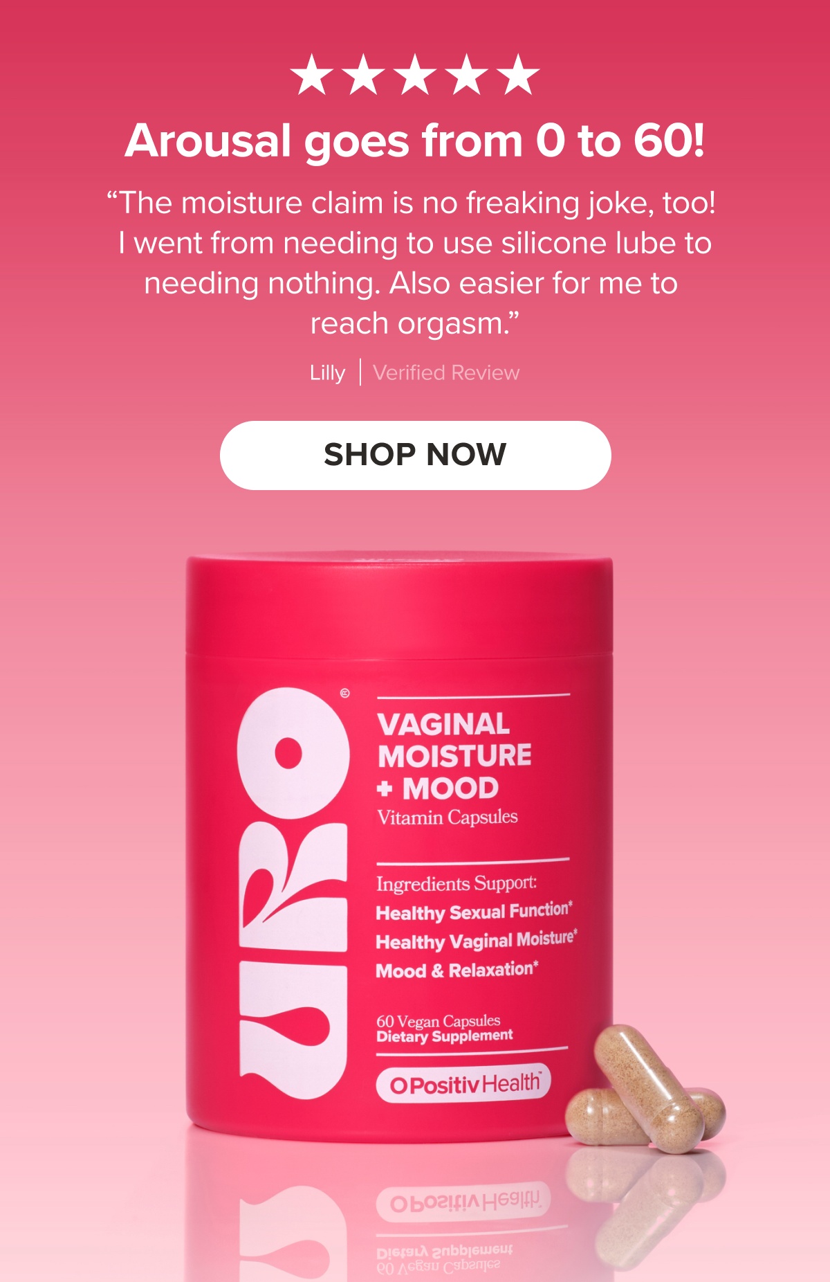 "Arousal goes from 0 to 60! The moisture claim is no freaking joke, too! I went from needing to use silicone lube to needing nothing. Also easier for me to reach orgasm." Lilly, Verified Review. SHOP NOW