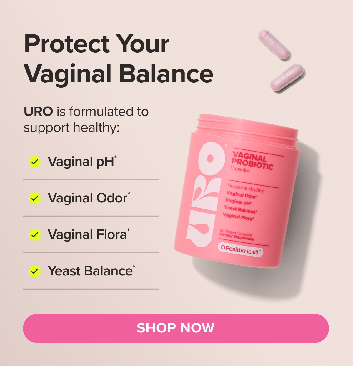 Protect your vaginal balance. URO is formulated to support healthy: Vaginal pH*, Vaginal Odor*, Vaginal Flora*, Yeast Balance* SHOP NOW