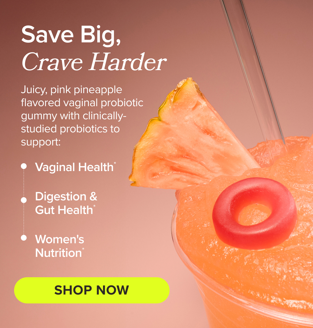 Save Big, Crave Harder - Juicy, pink pineapple flavored vaginal probiotic gummy with clinically-studied probiotics to support: vaginal health*, digestion & gut health*, women's nutrition* SHOP NOW