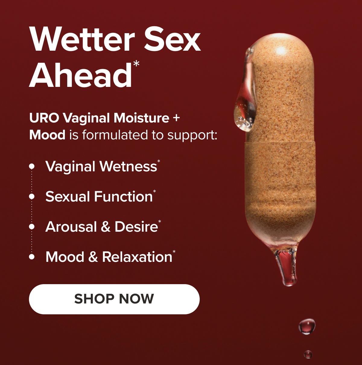Wetter Sex Ahead* URO Vaginal Moisture + Mood is formulated to support: Vaginal Wetness*, Sexual Function*, Arousal & Desire*, Mood & Relaxation* SHOP NOW