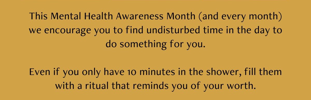 This Mental Health Awareness Month (and every month) we encourage you to find undisturbed time in the day to do something for you.  Even if you only have 10 minutes in the shower, fill them with a ritual that reminds you of your worth.