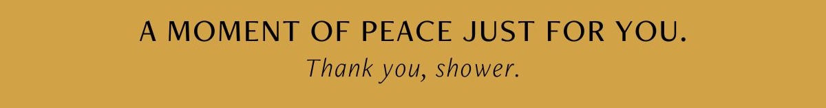 A moment of peace just for you. Thank you, shower.