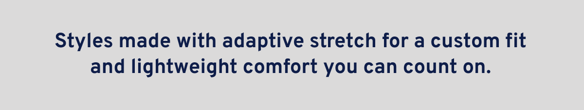 Styles made with adaptive stretch for a custom fit and lightweight comfort you can count on.