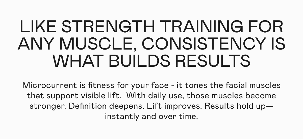 Like strength training for any muscle, consistency is what builds results. Microcurrent is fitness for your face - it tones the facial muscles that support visible lift.  With daily use, those muscles become stronger. Definition deepens. Lift improves. Results hold up—instantly and over time.