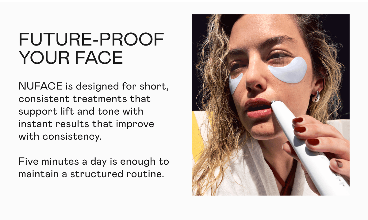 Future-Proof Your Face - NUFACE is designed for short, consistent treatments that support lift and tone with instant results that improve with consistency. Five minutes a day is enough to maintain a structured routine.