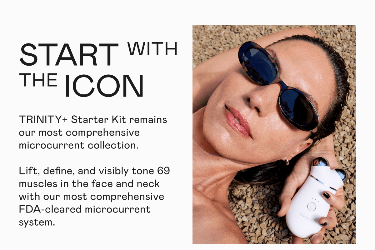 Start With the Icon - TRINITY+ Starter Kit remains our most comprehensive microcurrent collection. Lift, define, and visibly tone 69 muscles in the face and neck with our most comprehensive FDA-cleared microcurrent system.