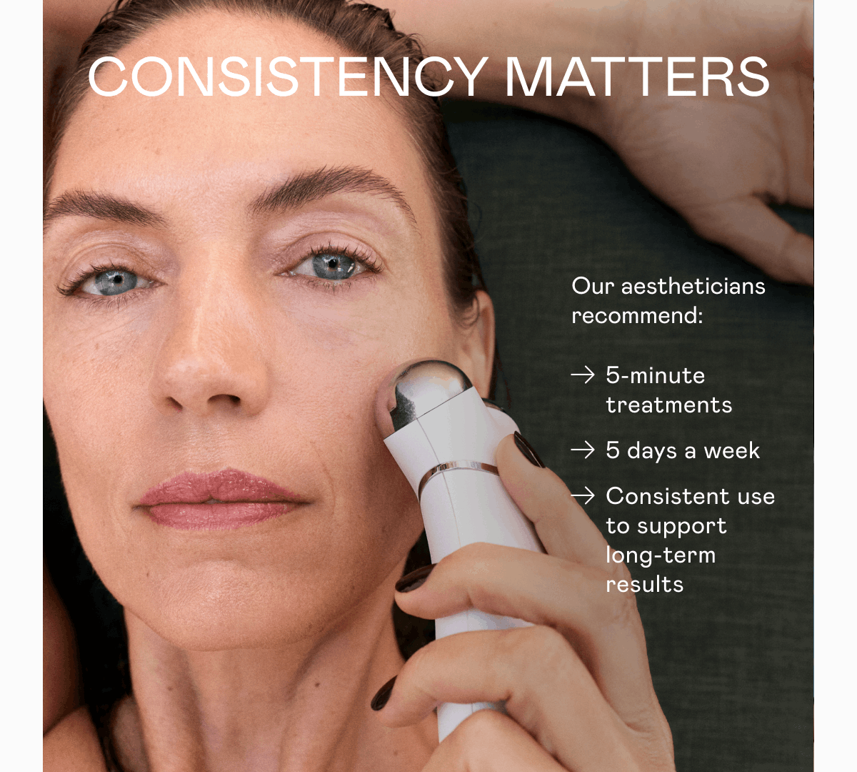 Consistency Matters - Our aestheticians recommend: 5-minute treatments. 5 days a week. Consistent use to support long-term results.