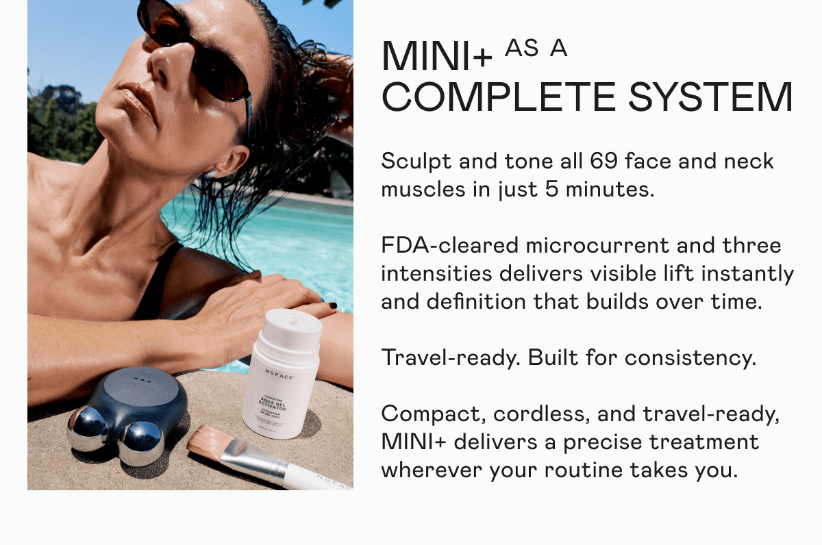 MINI+ as a Complete System - Sculpt and tone all 69 face and neck muscles in just 5 minutes. FDA-cleared microcurrent and three intensities delivers visible lift instantly and definition that builds over time. Travel-ready. Built for consistency. Compact, cordless, and travel-ready, MINI+ delivers a precise treatment wherever your routine takes you.