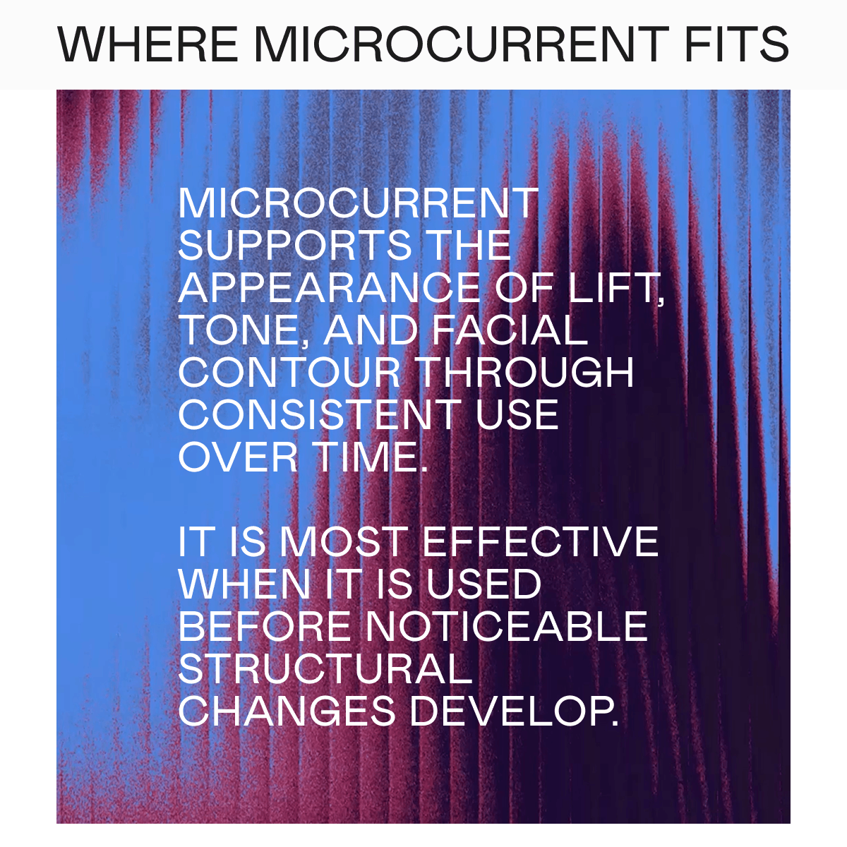 Where Microcurrent Fits - Microcurrent supports the appearance of lift, tone, and facial contour through consistent use over time. It is most effective when it is used before noticeable structural changes develop.