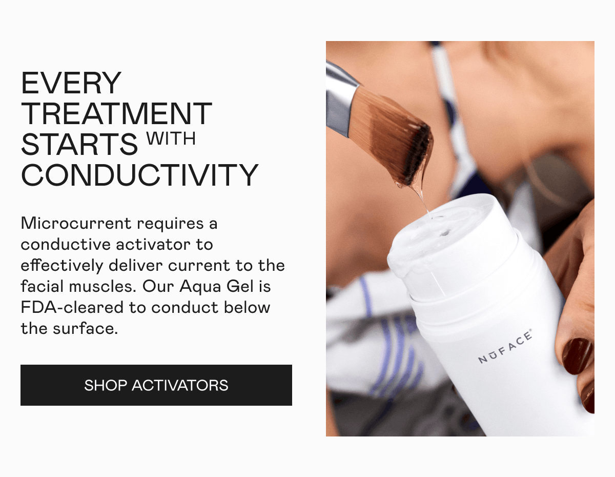 Every Treatment Starts With Conductivity - Microcurrent requires a conductive activator to effectively deliver current to the facial muscles. ​​Our Aqua Gel is FDA-cleared to conduct below the surface. Click here to shop Activators!