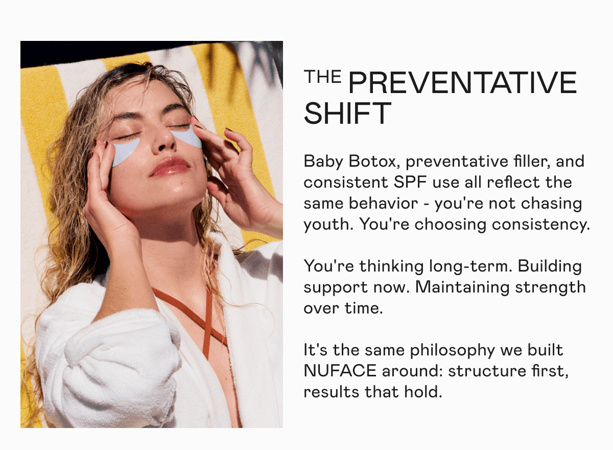The Preventative Shift - Baby Botox, preventative filler, and consistent SPF use all reflect the same behavior - you're not chasing youth. You're choosing consistency. You're thinking long-term. Building support now. Maintaining strength over time. It's the same philosophy we built NUFACE around: structure first, results that hold.