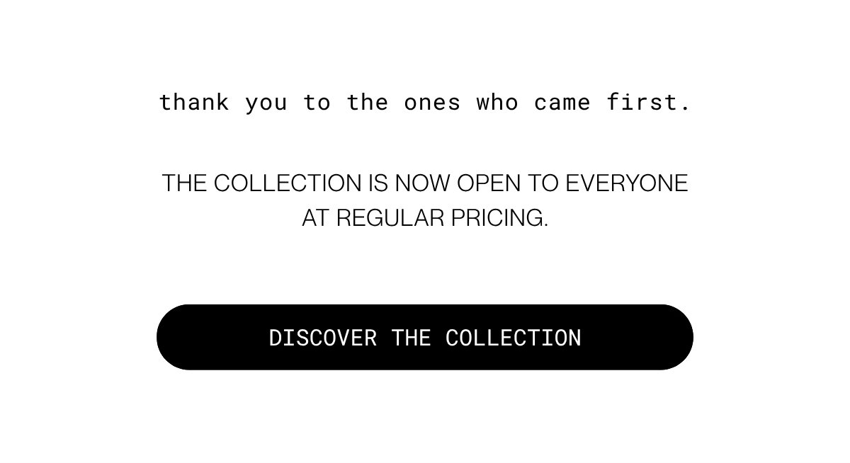 thank you to the ones who came first. The collection is now open to everyone at regular pricing. | Discover the collection