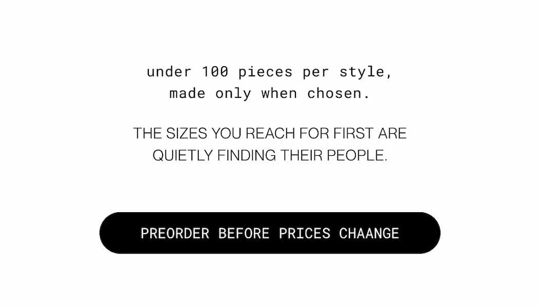 under 100 pieces per style, made only when chosen. the sizes you reach for first are quietly finding their people.  | preorder before prices change