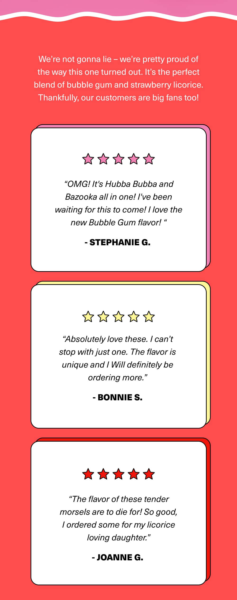 We’re not gonna lie – we’re pretty proud of the way this one turned out. It’s the perfect blend of bubble gum and strawberry licorice. Thankfully, our customers are big fans too!   Here’s what others are saying about our newest flavor of licorice:    “OMG! It's Hubba Bubba and Bazooka all in one! I've been waiting for this to come! I love the new Bubble Gum flavor! It sure takes me back in time. I'm 63 years old, and have always loved bubble gum. You did a fantastic job creating this flavor. You really NAILED IT!” – Stephanie G.  “Absolutely love these. I can’t stop with just one. The flavor is unique and I Will definitely be ordering more.” – Bonnie S.  “The flavor of these tender morsels are to die for! So good, I ordered some for my licorice loving daughter.” – Joanne G.