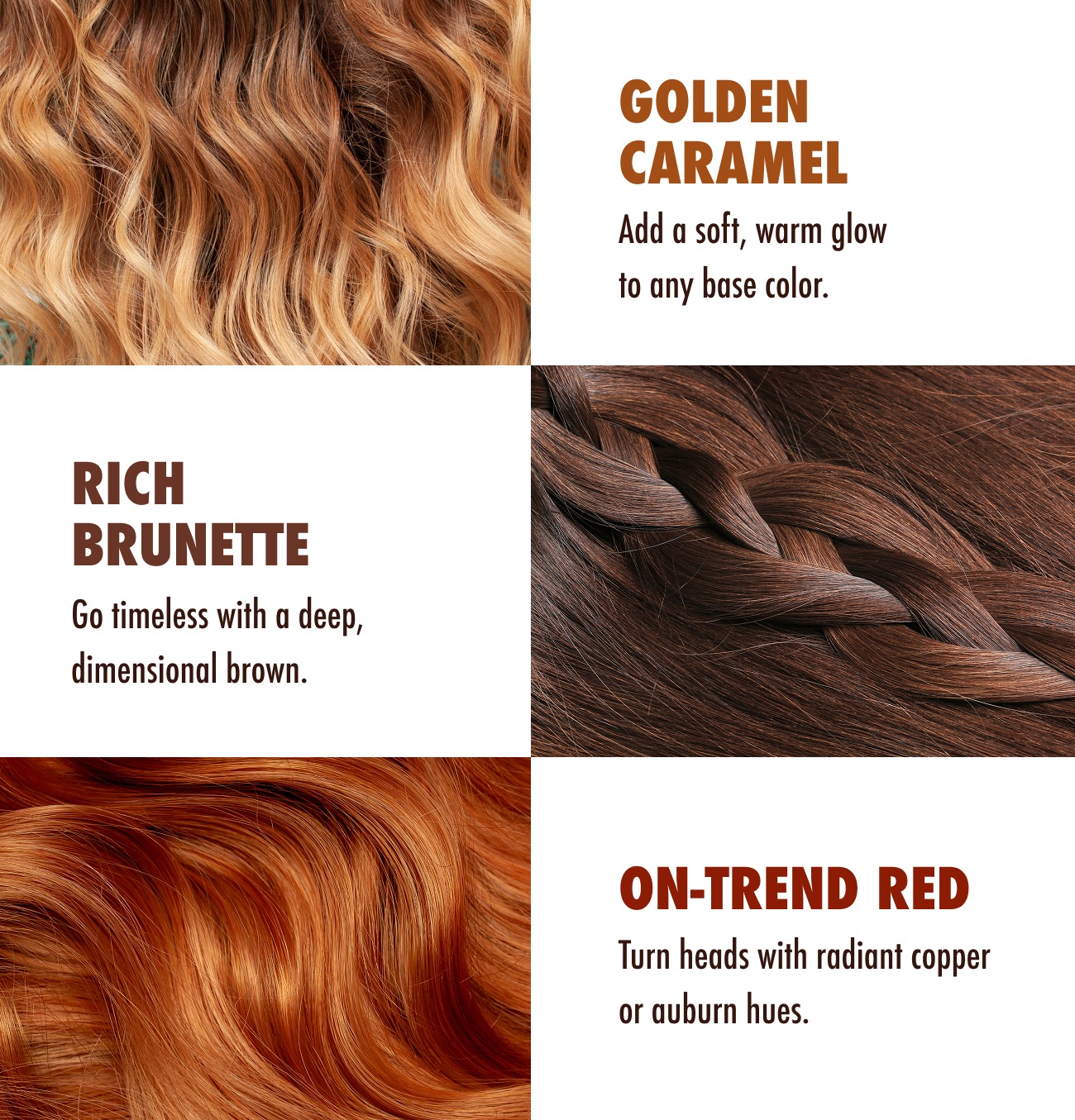 Golden Caramel. Add a soft, warm glow to any base color. Rich Brunette. Go timeless with a deep, dimensional brown. On-trend Red. Turn heads with radiant copper or auburn hues.