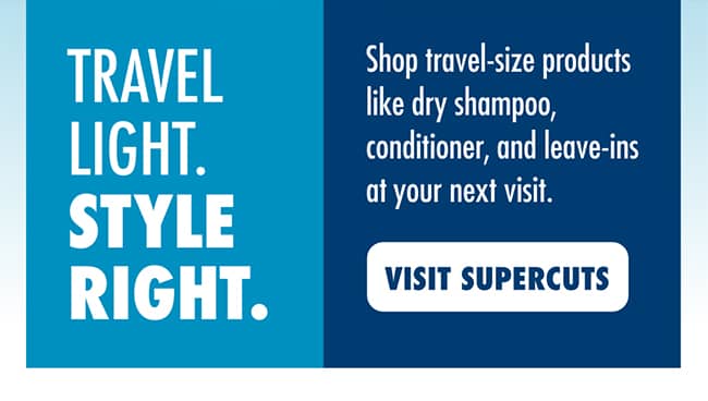 TRAVEL LIGHT. STYLE RIGHT. Shop travel-size products like dry shampoo, conditioner, and leave-ins at your next visit. VISIT SUPERCUTS