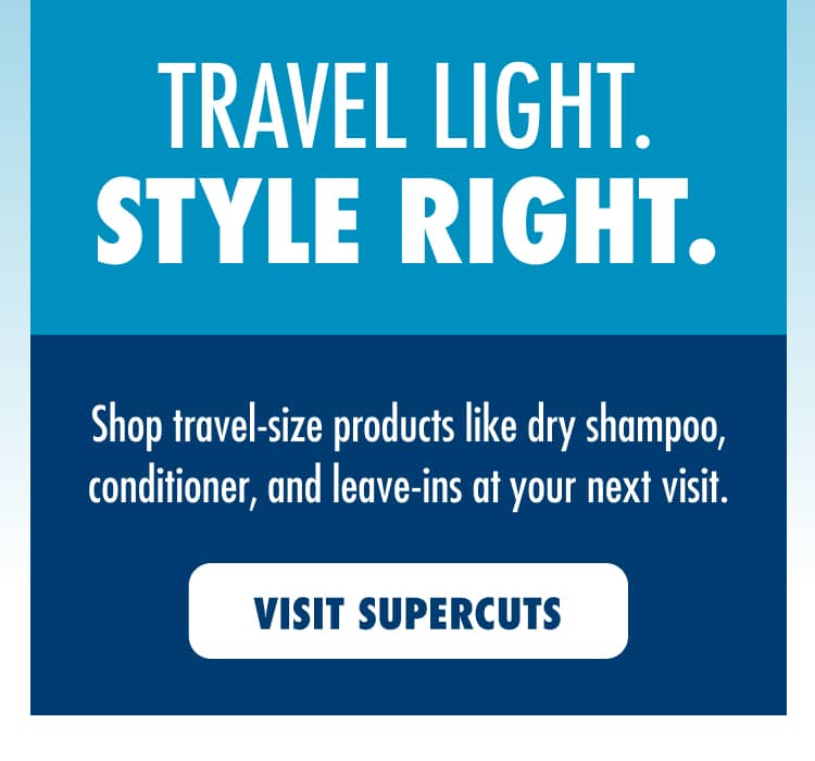 TRAVEL LIGHT. STYLE RIGHT. Shop travel-size products like dry shampoo, conditioner, and leave-ins at your next visit. VISIT SUPERCUTS