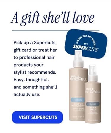 A gift she'll love Pick up a Supercuts gift card or treat her to professional hair products your stylist recommends. Easy, thoughtful, and something she'll actually use. VISIT SUPERCUTS