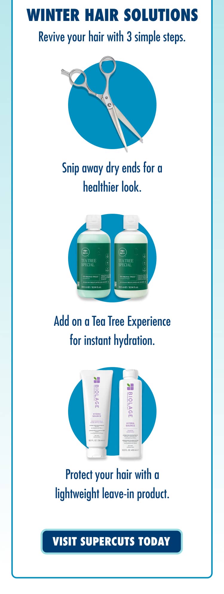 WINTER HAIR SOLUTIONS. Revive your hair with 3 simple steps. Snip away dry ends for a healthier look. Add on a Tea Tree Experience for instant hydration. Protect your hair with a lightweight leave-in product. VISIT SUPERCUTS TODAY.